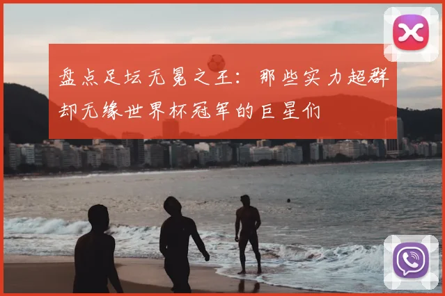 盘点足坛无冕之王：那些实力超群却无缘世界杯冠军的巨星们